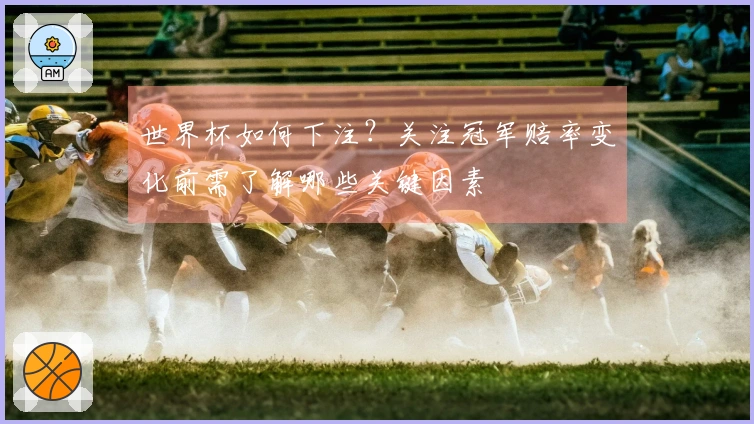 世界杯如何下注？关注冠军赔率变化前需了解哪些关键因素